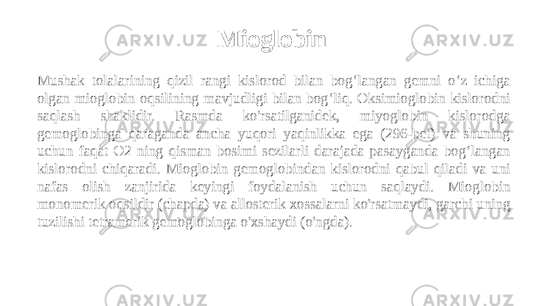 Mioglobin Mushak tolalarining qizil rangi kislorod bilan bog‘langan gemni o‘z ichiga olgan mioglobin oqsilining mavjudligi bilan bog‘liq. Oksimioglobin kislorodni saqlash shaklidir. Rasmda ko&#39;rsatilganidek, miyoglobin kislorodga gemoglobinga qaraganda ancha yuqori yaqinlikka ega (296-bet) va shuning uchun faqat O2 ning qisman bosimi sezilarli darajada pasayganda bog‘langan kislorodni chiqaradi. Mioglobin gemoglobindan kislorodni qabul qiladi va uni nafas olish zanjirida keyingi foydalanish uchun saqlaydi. Mioglobin monomerik oqsildir (chapda) va allosterik xossalarni ko&#39;rsatmaydi, garchi uning tuzilishi tetramerik gemoglobinga o&#39;xshaydi (o&#39;ngda). 
