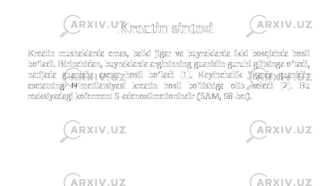 Kreatin sintezi Kreatin mushaklarda emas, balki jigar va buyraklarda ikki bosqichda hosil bo‘ladi. Birinchidan, buyraklarda argininning guanidin guruhi glitsinga o‘tadi, natijada guanidin asetat hosil bo‘ladi [1]. Keyinchalik jigarda guanidin asetatning N-metilatsiyasi kreatin hosil bo‘lishiga olib keladi [2]. Bu reaksiyadagi koferment S-adenozilmetionindir (SAM, 98-bet). 