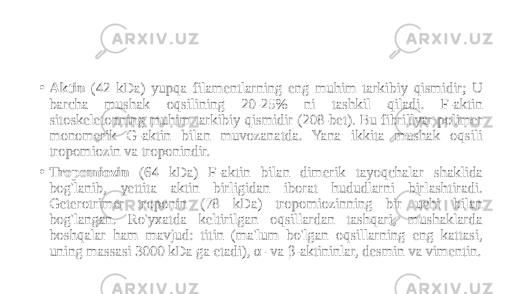 • Aktin (42 kDa) yupqa filamentlarning eng muhim tarkibiy qismidir; U barcha mushak oqsilining 20-25% ni tashkil qiladi. F-aktin sitoskeletonning muhim tarkibiy qismidir (208-bet). Bu fibrillyar polimer monomerik G-aktin bilan muvozanatda. Yana ikkita mushak oqsili tropomiozin va troponindir. • Tropomiozin (64 kDa) F-aktin bilan dimerik tayoqchalar shaklida bog&#39;lanib, yettita aktin birligidan iborat hududlarni birlashtiradi. Geterotrimer troponin (78 kDa) tropomiozinning bir uchi bilan bog&#39;langan. Ro&#39;yxatda keltirilgan oqsillardan tashqari, mushaklarda boshqalar ham mavjud: titin (ma&#39;lum bo&#39;lgan oqsillarning eng kattasi, uning massasi 3000 kDa ga etadi), α- va β-aktininlar, desmin va vimentin. 