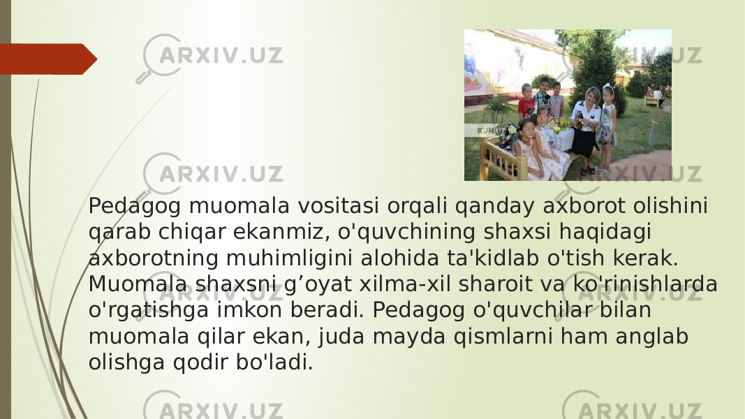 Pedagog muomala vositasi orqali qanday axborot olishini qarab chiqar ekanmiz, o&#39;quvchining shaxsi haqidagi axborotning muhimligini alohida ta&#39;kidlab o&#39;tish kerak. Muomala shaxsni g’oyat xilma-xil sharoit va ko&#39;rinishlarda o&#39;rgatishga imkon beradi. Pedagog o&#39;quvchilar bilan muomala qilar ekan, juda mayda qismlarni ham anglab olishga qodir bo&#39;ladi.  