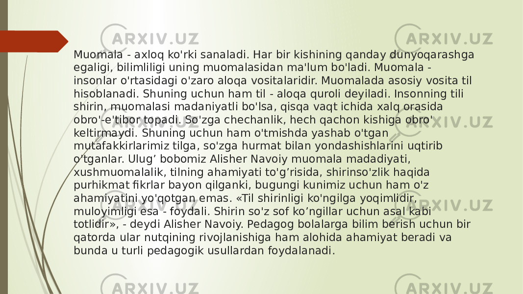 Muomala - axloq ko&#39;rki sanaladi. Har bir kishining qanday dunyoqarashga egaligi, bilimliligi uning muomalasidan ma&#39;lum bo&#39;ladi. Muomala - insonlar o&#39;rtasidagi o&#39;zaro aloqa vositalaridir. Muomalada asosiy vosita til hisoblanadi. Shuning uchun ham til - aloqa quroli deyiladi. Insonning tili shirin, muomalasi madaniyatli bo&#39;lsa, qisqa vaqt ichida xalq orasida obro&#39;-e&#39;tibor topadi. So&#39;zga chechanlik, hech qachon kishiga obro&#39; keltirmaydi. Shuning uchun ham o&#39;tmishda yashab o&#39;tgan mutafakkirlarimiz tilga, so&#39;zga hurmat bilan yondashishlarini uqtirib o&#39;tganlar. Ulug’ bobomiz Alisher Navoiy muomala madadiyati, xushmuomalalik, tilning ahamiyati to&#39;g’risida, shirinso&#39;zlik haqida purhikmat fikrlar bayon qilganki, bugungi kunimiz uchun ham o&#39;z ahamiyatini yo&#39;qotgan emas. «Til shirinligi ko&#39;ngilga yoqimlidir, muloyimligi esa - foydali. Shirin so&#39;z sof ko’ngillar uchun asal kabi totlidir», - deydi Alisher Navoiy. Pedagog bolalarga bilim berish uchun bir qatorda ular nutqining rivojlanishiga ham alohida ahamiyat beradi va bunda u turli pedagogik usullardan foydalanadi. 