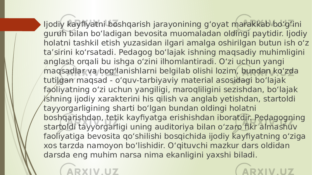 Ijodiy kayfiyatni boshqarish jarayonining g‘oyat marakkab bo‘g‘ini guruh bilan bo‘ladigan bevosita muomaladan oldingi paytidir. Ijodiy holatni tashkil etish yuzasidan ilgari amalga oshirilgan butun ish o‘z ta’sirini ko‘rsatadi. Pedagog bo‘lajak ishning maqsadiy muhimligini anglash orqali bu ishga o‘zini ilhomlantiradi. O‘zi uchun yangi maqsadlar va bog‘lanishlarni belgilab olishi lozim, bundan ko‘zda tutilgan maqsad - o‘quv-tarbiyaviy material asosidagi bo‘lajak faoliyatning o‘zi uchun yangiligi, maroqliligini sezishdan, bo‘lajak ishning ijodiy xarakterini his qilish va anglab yetishdan, startoldi tayyorgarligining sharti bo‘lgan bundan oldingi holatni boshqarishdan, tetik kayfiyatga erishishdan iboratdir. Pedagogning startoldi tayyorgarligi uning auditoriya bilan o‘zaro fikr almashuv faoliyatiga bevosita qo‘shilishi bosqichida ijodiy kayfiyatning o‘ziga xos tarzda namoyon bo‘lishidir. O‘qituvchi mazkur dars oldidan darsda eng muhim narsa nima ekanligini yaxshi biladi. 