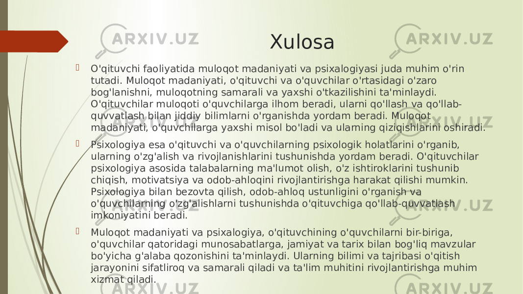 Xulosa  O&#39;qituvchi faoliyatida muloqot madaniyati va psixalogiyasi juda muhim o&#39;rin tutadi. Muloqot madaniyati, o&#39;qituvchi va o&#39;quvchilar o&#39;rtasidagi o&#39;zaro bog&#39;lanishni, muloqotning samarali va yaxshi o&#39;tkazilishini ta&#39;minlaydi. O&#39;qituvchilar muloqoti o&#39;quvchilarga ilhom beradi, ularni qo&#39;llash va qo&#39;llab- quvvatlash bilan jiddiy bilimlarni o&#39;rganishda yordam beradi. Muloqot madaniyati, o&#39;quvchilarga yaxshi misol bo&#39;ladi va ularning qiziqishlarini oshiradi.  Psixologiya esa o&#39;qituvchi va o&#39;quvchilarning psixologik holatlarini o&#39;rganib, ularning o&#39;zg&#39;alish va rivojlanishlarini tushunishda yordam beradi. O&#39;qituvchilar psixologiya asosida talabalarning ma&#39;lumot olish, o&#39;z ishtiroklarini tushunib chiqish, motivatsiya va odob-ahloqini rivojlantirishga harakat qilishi mumkin. Psixologiya bilan bezovta qilish, odob-ahloq ustunligini o&#39;rganish va o&#39;quvchilarning o&#39;zg&#39;alishlarni tushunishda o&#39;qituvchiga qo&#39;llab-quvvatlash imkoniyatini beradi.  Muloqot madaniyati va psixalogiya, o&#39;qituvchining o&#39;quvchilarni bir-biriga, o&#39;quvchilar qatoridagi munosabatlarga, jamiyat va tarix bilan bog&#39;liq mavzular bo&#39;yicha g&#39;alaba qozonishini ta&#39;minlaydi. Ularning bilimi va tajribasi o&#39;qitish jarayonini sifatliroq va samarali qiladi va ta&#39;lim muhitini rivojlantirishga muhim xizmat qiladi. 