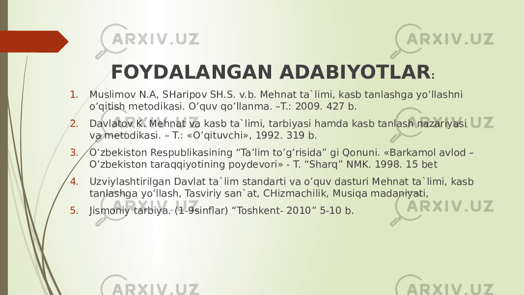 FOYDALANGAN ADABIYOTLAR : 1. Muslimov N.A, SHaripov SH.S. v.b. Mehnat ta`limi, kasb tanlashga yo’llashni o’qitish metodikasi. O’quv qo’llanma. –T.: 2009. 427 b. 2. Davlatov K. Mehnat va kasb ta`limi, tarbiyasi hamda kasb tanlash nazariyasi va metodikasi. – T.: «O’qituvchi», 1992. 319 b. 3. O’zbekiston Respublikasining “Ta’lim to’g’risida” gi Qonuni. «Barkamol avlod – O’zbekiston taraqqiyotining poydevori» - T. “Sharq” NMK. 1998. 15 bet 4. Uzviylashtirilgan Davlat ta`lim standarti va o’quv dasturi Mehnat ta`limi, kasb tanlashga yo’llash, Tasviriy san`at, CHizmachilik, Musiqa madaniyati, 5. Jismoniy tarbiya. (1-9sinflar) “Toshkent- 2010” 5-10 b. 