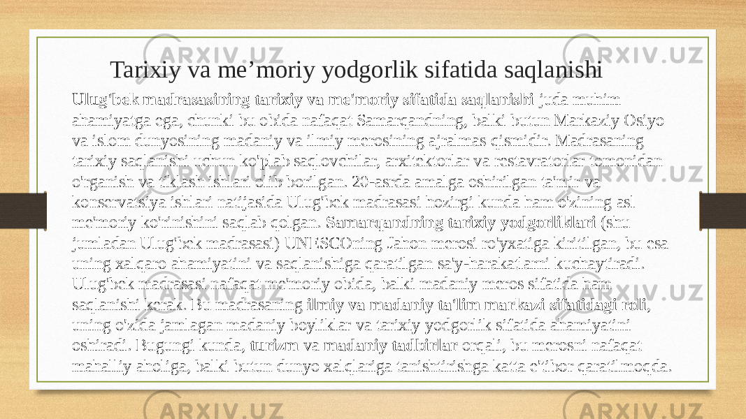  Tarixiy va me’moriy yodgorlik sifatida saqlanishi Ulug&#39;bek madrasasining tarixiy va me&#39;moriy sifatida saqlanishi juda muhim ahamiyatga ega, chunki bu obida nafaqat Samarqandning, balki butun Markaziy Osiyo va islom dunyosining madaniy va ilmiy merosining ajralmas qismidir. Madrasaning tarixiy saqlanishi uchun ko&#39;plab saqlovchilar, arxitektorlar va restavratorlar tomonidan o&#39;rganish va tiklash ishlari olib borilgan. 20-asrda amalga oshirilgan ta&#39;mir va konservatsiya ishlari natijasida Ulug&#39;bek madrasasi hozirgi kunda ham o&#39;zining asl me&#39;moriy ko&#39;rinishini saqlab qolgan. Samarqandning tarixiy yodgorliklari (shu jumladan Ulug&#39;bek madrasasi) UNESCOning Jahon merosi ro&#39;yxatiga kiritilgan, bu esa uning xalqaro ahamiyatini va saqlanishiga qaratilgan sa&#39;y-harakatlarni kuchaytiradi. Ulug&#39;bek madrasasi nafaqat me&#39;moriy obida, balki madaniy meros sifatida ham saqlanishi kerak. Bu madrasaning ilmiy va madaniy ta&#39;lim markazi sifatidagi roli , uning o&#39;zida jamlagan madaniy boyliklar va tarixiy yodgorlik sifatida ahamiyatini oshiradi. Bugungi kunda, turizm va madaniy tadbirlar orqali, bu merosni nafaqat mahalliy aholiga, balki butun dunyo xalqlariga tanishtirishga katta e&#39;tibor qaratilmoqda. 