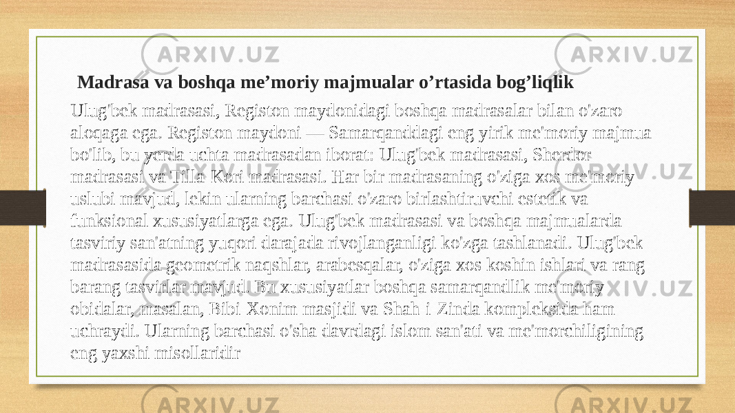  Madrasa va boshqa me’moriy majmualar o’rtasida bog’liqlik Ulug&#39;bek madrasasi, Registon maydonidagi boshqa madrasalar bilan o&#39;zaro aloqaga ega. Registon maydoni — Samarqanddagi eng yirik me&#39;moriy majmua bo&#39;lib, bu yerda uchta madrasadan iborat: Ulug&#39;bek madrasasi, Sherdor madrasasi va Tilla-Kori madrasasi. Har bir madrasaning o&#39;ziga xos me&#39;moriy uslubi mavjud, lekin ularning barchasi o&#39;zaro birlashtiruvchi estetik va funksional xususiyatlarga ega. Ulug&#39;bek madrasasi va boshqa majmualarda tasviriy san&#39;atning yuqori darajada rivojlanganligi ko&#39;zga tashlanadi. Ulug&#39;bek madrasasida geometrik naqshlar, arabesqalar, o&#39;ziga xos koshin ishlari va rang- barang tasvirlar mavjud. Bu xususiyatlar boshqa samarqandlik me&#39;moriy obidalar, masalan, Bibi-Xonim masjidi va Shah-i-Zinda kompleksida ham uchraydi. Ularning barchasi o&#39;sha davrdagi islom san&#39;ati va me&#39;morchiligining eng yaxshi misollaridir 