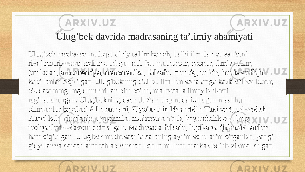  Ulug’bek davrida madrasaning ta’limiy ahamiyati Ulug&#39;bek madrasasi nafaqat diniy ta&#39;lim berish, balki ilm-fan va san&#39;atni rivojlantirish maqsadida qurilgan edi. Bu madrasada, asosan, ilmiy ta&#39;lim, jumladan, astronomiya , matematika , falsafa , mantiq , tafsir , hadis va fiqh kabi fanlar o&#39;qitilgan. Ulug&#39;bekning o&#39;zi bu ilm-fan sohalariga katta e&#39;tibor berar, o&#39;z davrining eng olimlaridan biri bo&#39;lib, madrasada ilmiy ishlarni rag&#39;batlantirgan. Ulug&#39;bekning davrida Samarqandda ishlagan mashhur olimlardan ba&#39;zilari Ali Qushchi , Ziya&#39;uddin Nasriddin Tusi va Qazi-zadeh Rumi kabi olimlardir. Bu olimlar madrasada o&#39;qib, keyinchalik o&#39;z ilmiy faoliyatlarini davom ettirishgan. Madrasada falsafa , logika va ijtimoiy fanlar ham o&#39;qitilgan. Ulug&#39;bek madrasasi falsafaning ayrim sohalarini o&#39;rganish, yangi g&#39;oyalar va qarashlarni ishlab chiqish uchun muhim markaz bo&#39;lib xizmat qilgan. 