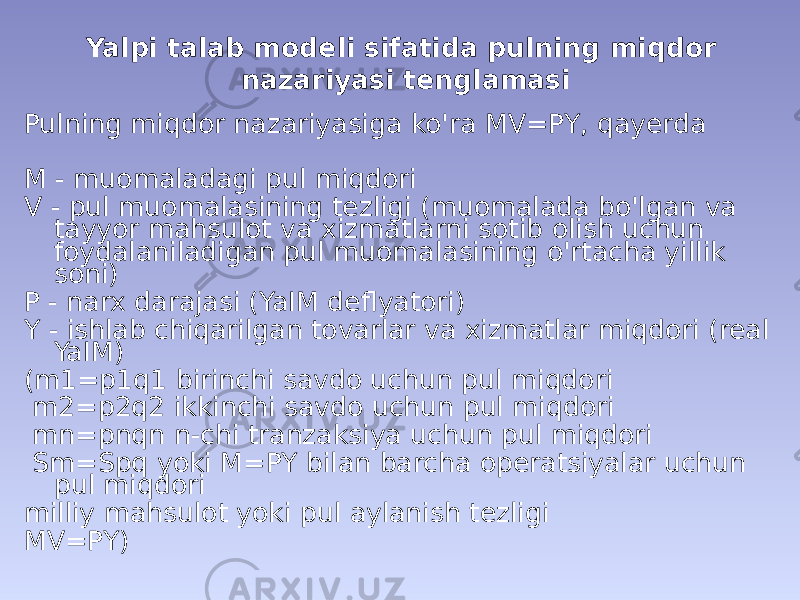 Yalpi talab modeli sifatida pulning miqdor nazariyasi tenglamasi Pulning miqdor nazariyasiga ko&#39;ra MV=PY, qayerda M - muomaladagi pul miqdori V - pul muomalasining tezligi (muomalada bo&#39;lgan va tayyor mahsulot va xizmatlarni sotib olish uchun foydalaniladigan pul muomalasining o&#39;rtacha yillik soni) P - narx darajasi (YaIM deflyatori) Y - ishlab chiqarilgan tovarlar va xizmatlar miqdori (real YaIM) (m1=p1q1 birinchi savdo uchun pul miqdori m2=p2q2 ikkinchi savdo uchun pul miqdori mn=pnqn n-chi tranzaksiya uchun pul miqdori Sm=Spq yoki M=PY bilan barcha operatsiyalar uchun pul miqdori milliy mahsulot yoki pul aylanish tezligi MV=PY) 