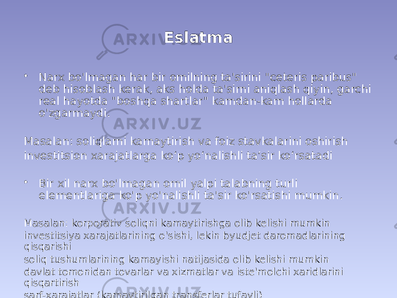 Eslatma • Narx bo&#39;lmagan har bir omilning ta&#39;sirini &#34;ceteris paribus&#34; deb hisoblash kerak, aks holda ta&#39;sirni aniqlash qiyin, garchi real hayotda &#34;boshqa shartlar&#34; kamdan-kam hollarda o&#39;zgarmaydi. Masalan: soliqlarni kamaytirish va foiz stavkalarini oshirish investitsion xarajatlarga ko‘p yo‘nalishli ta’sir ko‘rsatadi • Bir xil narx bo&#39;lmagan omil yalpi talabning turli elementlariga ko&#39;p yo&#39;nalishli ta&#39;sir ko&#39;rsatishi mumkin. Masalan: korporativ soliqni kamaytirishga olib kelishi mumkin investitsiya xarajatlarining o&#39;sishi, lekin byudjet daromadlarining qisqarishi soliq tushumlarining kamayishi natijasida olib kelishi mumkin davlat tomonidan tovarlar va xizmatlar va iste&#39;molchi xaridlarini qisqartirish sarf-xarajatlar (kamaytirilgan transferlar tufayli) 