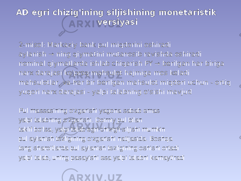 AD egri chizig&#39;ining siljishining monetaristik versiyasi 2-misol: Markaziy bank pul miqdorini oshiradi aylanish → ning qiymatini mutanosib ravishda oshiradi nominal qiymatlarda ishlab chiqarish PY → berilgan har biriga narx darajasi ko&#39;proq mahsulot hajmiga mos keladi mahsulotlar, va har bir berilgan mahsulot miqdori uchun - ortiq yuqori narx darajasi - yalpi talabning o&#39;sishi mavjud Pul massasining o&#39;zgarishi yagona sabab emas yalpi talabning o&#39;zgarishi. Doimiy pul bilan taklif bo&#39;lsa, yalpi talab egri chizig&#39;i siljishi mumkin pul aylanish tezligining o&#39;zgarishi natijasida. Boshqa teng sharoitlarda pul aylanish tezligining oshishi ortadi yalpi talab, uning pasayishi esa yalpi talabni kamaytiradi 