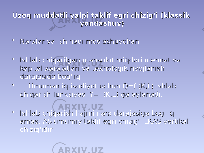 Uzoq muddatli yalpi taklif egri chizig&#39;i (klassik yondashuv) • Narxlar va ish haqi moslashuvchan • Ishlab chiqarilgan mahsulot miqdori mehnat va kapital xarajatlari va texnologik rivojlanish darajasiga bog&#39;liq • Umuman iqtisodiyot uchun Q=f (K,L) ishlab chiqarish funksiyasi Y=F(K,L) ga aylanadi. • Ishlab chiqarish hajmi narx darajasiga bog&#39;liq emas. AS umumiy taklif egri chizig&#39;i LRAS vertikal chizig&#39;idir. 