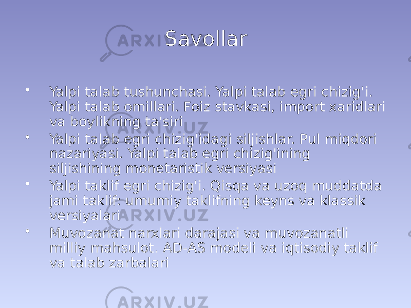 Savollar • Yalpi talab tushunchasi. Yalpi talab egri chizig&#39;i. Yalpi talab omillari. Foiz stavkasi, import xaridlari va boylikning ta&#39;siri • Yalpi talab egri chizig&#39;idagi siljishlar. Pul miqdori nazariyasi. Yalpi talab egri chizig&#39;ining siljishining monetaristik versiyasi • Yalpi taklif egri chizig&#39;i. Qisqa va uzoq muddatda jami taklif: umumiy taklifning keyns va klassik versiyalari • Muvozanat narxlari darajasi va muvozanatli milliy mahsulot. AD-AS modeli va iqtisodiy taklif va talab zarbalari 