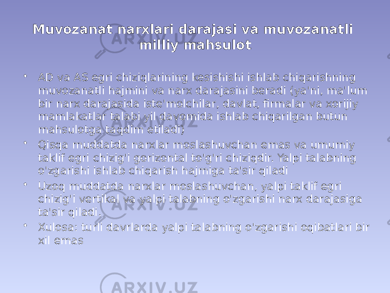 Muvozanat narxlari darajasi va muvozanatli milliy mahsulot • AD va AS egri chiziqlarining kesishishi ishlab chiqarishning muvozanatli hajmini va narx darajasini beradi (ya&#39;ni, ma&#39;lum bir narx darajasida iste&#39;molchilar, davlat, firmalar va xorijiy mamlakatlar talabi yil davomida ishlab chiqarilgan butun mahsulotga taqdim etiladi) • Qisqa muddatda narxlar moslashuvchan emas va umumiy taklif egri chizig&#39;i gorizontal to&#39;g&#39;ri chiziqdir. Yalpi talabning o&#39;zgarishi ishlab chiqarish hajmiga ta&#39;sir qiladi • Uzoq muddatda narxlar moslashuvchan, yalpi taklif egri chizig&#39;i vertikal va yalpi talabning o&#39;zgarishi narx darajasiga ta&#39;sir qiladi. • Xulosa: turli davrlarda yalpi talabning o&#39;zgarishi oqibatlari bir xil emas 