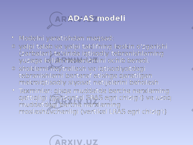 AD-AS modeli • Modelni yaratishdan maqsad: o yalpi talab va yalpi taklifning keskin o&#39;zgarishi (zarbalari) ta&#39;sirida iqtisodiy tebranishlarning yuzaga kelish mexanizmini ochib beradi. o shoklarni neytrallash va iqtisodiyotdagi tebranishlarni bartaraf etishga qaratilgan makroiqtisodiy siyosat natijalarini baholash • Taxminlar: qisqa muddatda barcha narxlarning qattiqligi (gorizontal SRAS egri chizig&#39;i) va uzoq muddatdagi barcha narxlarning moslashuvchanligi (vertikal LRAS egri chizig&#39;i) 