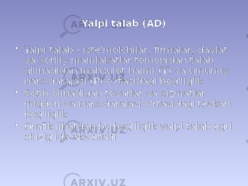 Yalpi talab (AD) • Yalpi talab - iste&#39;molchilar, firmalar, davlat va xorijiy mamlakatlar tomonidan talab qilinadigan mahsulot hajmi (Y) va umumiy narx darajasi (P) o&#39;rtasidagi bog&#39;liqlik. • Sotib olinadigan tovarlar va xizmatlar miqdori va narx darajasi o&#39;rtasidagi teskari bog&#39;liqlik • Grafik jihatdan bu bog&#39;liqlik yalpi talab egri chizig&#39;ida aks etadi 