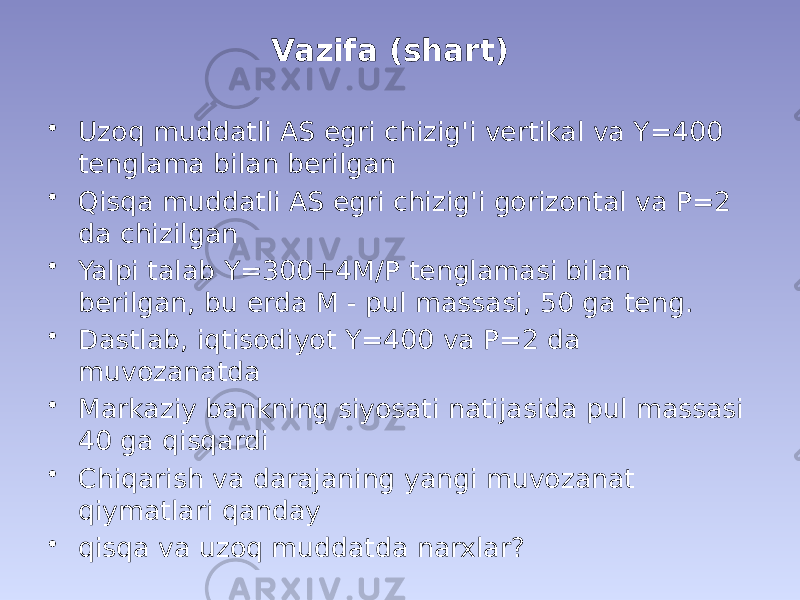 Vazifa (shart) • Uzoq muddatli AS egri chizig&#39;i vertikal va Y=400 tenglama bilan berilgan • Qisqa muddatli AS egri chizig&#39;i gorizontal va P=2 da chizilgan • Yalpi talab Y=300+4M/P tenglamasi bilan berilgan, bu erda M - pul massasi, 50 ga teng. • Dastlab, iqtisodiyot Y=400 va P=2 da muvozanatda • Markaziy bankning siyosati natijasida pul massasi 40 ga qisqardi • Chiqarish va darajaning yangi muvozanat qiymatlari qanday • qisqa va uzoq muddatda narxlar? 