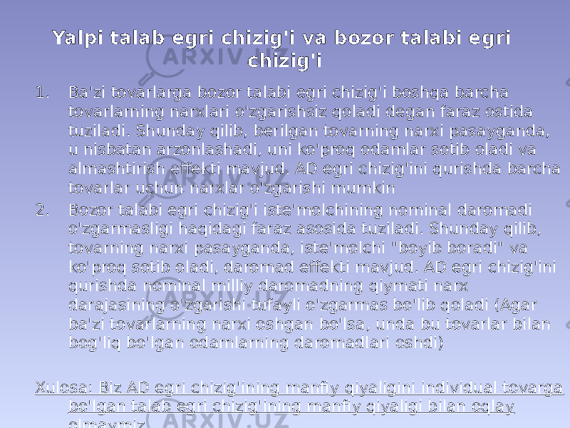 Yalpi talab egri chizig&#39;i va bozor talabi egri chizig&#39;i 1. Ba&#39;zi tovarlarga bozor talabi egri chizig&#39;i boshqa barcha tovarlarning narxlari o&#39;zgarishsiz qoladi degan faraz ostida tuziladi. Shunday qilib, berilgan tovarning narxi pasayganda, u nisbatan arzonlashadi, uni ko&#39;proq odamlar sotib oladi va almashtirish effekti mavjud. AD egri chizig&#39;ini qurishda barcha tovarlar uchun narxlar o&#39;zgarishi mumkin 2. Bozor talabi egri chizig&#39;i iste&#39;molchining nominal daromadi o&#39;zgarmasligi haqidagi faraz asosida tuziladi. Shunday qilib, tovarning narxi pasayganda, iste&#39;molchi &#34;boyib boradi&#34; va ko&#39;proq sotib oladi, daromad effekti mavjud. AD egri chizig&#39;ini qurishda nominal milliy daromadning qiymati narx darajasining o&#39;zgarishi tufayli o&#39;zgarmas bo&#39;lib qoladi (Agar ba&#39;zi tovarlarning narxi oshgan bo&#39;lsa, unda bu tovarlar bilan bog&#39;liq bo&#39;lgan odamlarning daromadlari oshdi) Xulosa: Biz AD egri chizig&#39;ining manfiy qiyaligini individual tovarga bo&#39;lgan talab egri chizig&#39;ining manfiy qiyaligi bilan oqlay olmaymiz. 