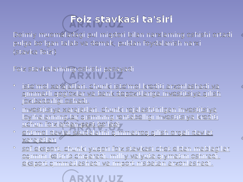 Foiz stavkasi ta&#39;siri Doimiy muomaladagi pul miqdori bilan narxlarning oshishi ortadi pulga bo&#39;lgan talab va demak, puldan foydalanish narxi (stavka foizi) Foiz stavkalarining oshishi pasayadi • iste&#39;mol xarajatlari, chunki iste&#39;mol krediti arzonlashadi va qimmatli qog&#39;ozlar va bank depozitlariga investitsiya qilish jozibadorligi oshadi. • investitsiya xarajatlari, chunki rejalashtirilgan investitsiya loyihalarining bir qismining rentabelligi investitsiya krediti uchun foizlardan past bo&#39;ladi • ehtimol davlat ssudalarini qimmatroq qilish orqali davlat xarajatlari • sof eksport, chunki yuqori foiz stavkasi chet eldan mablag&#39;lar oqimini keltirib chiqaradi, milliy valyuta qiymatini oshiradi, eksport qimmatlashadi va import nisbatan arzonlashadi. 