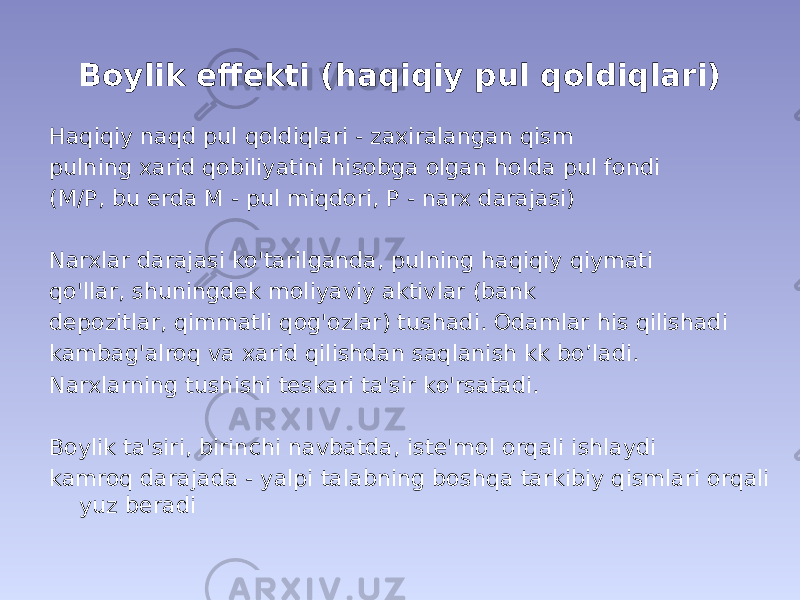 Boylik effekti (haqiqiy pul qoldiqlari) Haqiqiy naqd pul qoldiqlari - zaxiralangan qism pulning xarid qobiliyatini hisobga olgan holda pul fondi (M/P, bu erda M - pul miqdori, P - narx darajasi) Narxlar darajasi ko&#39;tarilganda, pulning haqiqiy qiymati qo&#39;llar, shuningdek moliyaviy aktivlar (bank depozitlar, qimmatli qog&#39;ozlar) tushadi. Odamlar his qilishadi kambag&#39;alroq va xarid qilishdan saqlanish kk bo’ladi. Narxlarning tushishi teskari ta&#39;sir ko&#39;rsatadi. Boylik ta&#39;siri, birinchi navbatda, iste&#39;mol orqali ishlaydi kamroq darajada - yalpi talabning boshqa tarkibiy qismlari orqali yuz beradi 