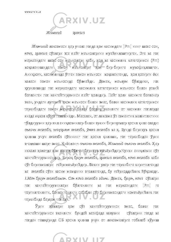 www.arxiv.uz Жамшид эртага Жамшид лексемаси ҳар учала гапда ҳам кесимдаги [ Pm ] нинг шахс-сон, кеча, эртага сўзлари эса пайт маъноларини муайянлаштирган. Эга ва гап марказидаги шахс-сон маънолари каби, ҳол ва кесимлик категорияси ( Pm ) воқеланишидаги замон маънолари ҳам бир-бирига мувофиқлашган. Аниқроғи, кесимликда ўтган замон маъноси воқеланганда, ҳол ҳозирги ёки келаси замон маъносида бўлмайди. Демак, маълум бўладики, гап қурилишида гап марказидаги кесимлик категорияси маъноси билан узвий боғланган гап кенгайтирувчиси пайт ҳолидир. Пайт ҳоли кесимга боғланар экан, ундаги луғавий қисм маъноси билан эмас, балки кесимлик категорияси таркибидаги замон маъноси билан боғлиқ эканлиги от кесимли гапларда янада яқкол кўзга ташланади. Масалан, от лексема ўз семантик валентлигини тўлдирувчи ҳар хил аниқловчилар билан эркин бирикувлар ҳосил қила олади: аълочи талаба, шаҳарлик талаба, ўнта талаба ва ҳ. Бунда бирикув ҳосил қилиш учун талаба сўзининг гап ҳосил қилиши, гап таркибидан ўрин эгаллаши шарт эмас. Қиёсланг: аълочи талаба, Жамшид аълочи талаба. Ҳар иккала ҳолатда ҳам ҳосил бўлган бирикув меъёрийдир.Чунки аниқловчи сўз кенгайтирувчисидир. Бироқ бугун талаба, эртага талаба, кеча талаба каби сўз бирикмалари ғайримеъёрийдир. Лекин улар гап таркибига киритилганда ва талаба сўзи кесим мавқеини эгаллаганда, бу ғайриоддийлик йўқолади. 1.Мен бугун талабаман. Сен кеча талаба эдинг. Демак, бугун, кеча сўзлари гап кенгайтирувчилари бўлганлиги ва гап марказидаги [ Pm ] га тортилганлиги, боғланганлиги сабабли сўз бирикмасидаги номеъёрийлик гап таркибида барҳам топади. Ўрин ҳоллари ҳам сўз кенгайтирувчиси эмас, балки гап кенгайтирувчиси эканлиги бундай вазифада келувчи сўзларни гапда ва гапдан ташқарида СБ ҳосил қилиш учун от лексемаларга тобелаб кўриш 