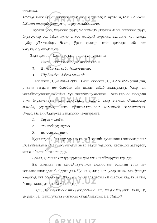 www.arxiv.uz асосида амин бўлиш мумкин. Қиёсланг: 1.Қишлоқда муаллим, заводда ишчи. 2.Ҳалим шаҳарда ўқитувчи, -афур заводда ишчи. Кўринадики, биринчи гуруҳ бирикувлар ғайримеъёрий, иккинчи гуруҳ бирикувлар эса ўзбек нутқига хос меъёрий қурилма эканлиги ҳеч кимда шубҳа уйғотмайди. Демак, ўрин ҳоллари пайт ҳоллари каби гап кенгайтирувчиларидир. Энди ҳолнинг бошқа турларига диққат қиламиз: 1. Илгари иккаламиз бирга талаба эдик. 2. Бу пайт сен каби ўқитувчиман. 3. Шу боисдан дадам ишчи эди. Биринчи гапда бирга сўзи равиш, иккинчи гапда сен каби ўхшатиш, учинчи гапдаги шу боисдан сўз шакли сабаб ҳолларидир. Улар гап кенгайтирувчиларими ёки сўз кенгайтирувчилари эканлигини аниқлаш учун бирикувларни гап таркибидан чиқариб, зикр этилган сўзшакллар талаба, ўқитувчи, ишчи сўзшаклларининг маъновий валентлигини тўлдираётган-тўлдирмаётганлигини текширамиз: 1. бирга талаба. 2. сен каби ўқитувчи. 3. шу боисдан ишчи. Кўринадики, бирикувлар номеъёрий ва тобе сўзшакллар ҳокимларнинг луғавий-маъновий бирикувчилари эмас, балки уларнинг кесимлик вазифаси, мавқеи билан боғлангандир. Демак, ҳолнинг мазкур турлари ҳам гап кенгайтирувчиларидир. Биз ҳолнинг гап кенгайтирувчиси эканлигини асослаш учун от- кесимли гаплардан фойдаландик. Чунки ҳоллар отга улар кесим вазифасида келгандагина боғланади. Феъллар билан эса кесим вазифасида келганда ҳам, бошқа ҳолларда ҳам боғланаверади. Ҳол гап марказини шакллантирувчи [ Pm ] билан боғланар экан, у, умуман, гап конструктив тизимида қандай мавқега эга бўлади? 