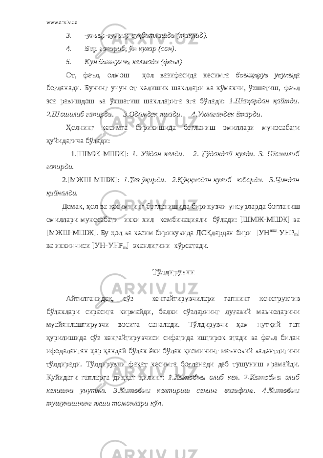 www.arxiv.uz 3. -унғир-ғунғир суҳбатлашди (тақлид). 4. Бир гапириб, ўн кулар (сон). 5. Кун ботгунча келмади (феъл) От, феъл, олмош ҳол вазифасида кесимга бошқарув усули да боғланади. Бунинг учун от келишик шакллари ва кўмакчи, ўхшатиш, феъл эса равишдош ва ўхшатиш шаклларига эга бўлади: 1.Шаҳардан қайтди. 2.Шошилиб гапирди. 3.Одамдек яшади. 4.Ухлагандек ётарди. Ҳолнинг кесимга бирикишида боғланиш омиллари муносабати қуйидагича бўлади: 1.[ШМЖ-МШЖ]: 1. Уйдан келди. 2. Гўдакдай кулди. 3. Шошилиб гапирди. 2.[МЖШ-МШЖ]: 1.Тез ўқирди. 2.Қўққисдан кулиб юборди. 3.Чиндан қийналди. Демак, ҳол ва кесимнинг боғланишида бирикувчи унсурларда боғланиш омиллари муносабати икки хил комбинацияли бўлади: [ШМЖ-МШЖ] ва [МЖШ-МШЖ]. Бу ҳол ва кесим бирикувида ЛСҚлардан бири [УН m ш -УН P m ] ва иккинчиси [УН-УН P m ] эканлигини кўрсатади. Тўлдирувчи Айтилганидек, сўз кенгайтирувчилари гапнинг конструктив бўлаклари сирасига кирмайди, балки сўзларнинг луғавий маъноларини муайянлаштирувчи восита саналади. Тўлдирувчи ҳам нутқий гап қурилишида сўз кенгайтирувчиси сифатида иштирок этади ва феъл билан ифодаланган ҳар қандай бўлак ёки бўлак қисмининг маъновий валентлигини тўлдиради. Тўлдирувчи фақат кесимга боғланади деб тушуниш ярамайди. Қуйидаги гапларга диққат қилинг: 1. Китобни олиб кел. 2 .Китобни олиб келишни унутма. 3. Китобни келтириш сенинг вазифанг. 4. Китобни тушунишнинг яхши томонлари кўп. 