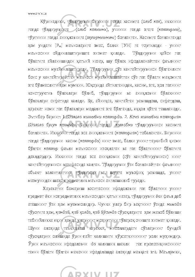 www.arxiv.uz Кўринадики, тўлдирувчи биринчи гапда кесимга ( олиб кел ), иккинчи гапда тўлдирувчига ( олиб келишни ), учинчи гапда эгага ( келтириш ), тўртинчи гапда аниқловчига ( тушунишнинг ) боғланган. Кесимга боғланганда ҳам ундаги [ P m ] маъноларига эмас, балки [УН] га тортилади - унинг маъносини ойдинлаштиришга хизмат қилади. Тўлдирувчи қайси гап бўлагига айланишидан қатъий назар, шу бўлак ифодаланаётган феълнинг маъносини муайянлаштиради. Тўлдирувчи сўз кенгайтирувчиси бўлганлиги боис у кенгайтираётган маъноси муайянлашаётган сўз гап бўлаги мақомига эга бўлмаслиги ҳам мумкин. Юқорида айтилганидек, кесим, эга, ҳол гапнинг конструктив бўлаклари бўлиб, тўлдирувчи ва аниқловчи бўлакнинг бўлаклари сифатида келади. Бу, айниқса, кенгайган равишдош, сифатдош, ҳаракат номи гап бўлаклари моделига эга бўлганда, яққол кўзга ташланади. Эътибор беринг: 1. Шалола китобни келтирди. 2. Кеча китобни келтирган Шалола бугун келмади. Биринчи гапда китобни тўлдирувчиси кесимга боғланган. Иккинчи гапда эса аниқловчига ( келтирган ) тобеланган. Биринчи гапда тўлдирувчи кесим ( келтирди ) нинг эмас, балки унинг таркибий қисми бўлган келтир феъли маъносини изоҳлаган ва гап бўлагининг бўлагига дахлдордир. Иккинчи гапда эса аниқловчи (сўз кенгайтирувчиси) нинг кенгайтирувчиси вазифасида келган. Тўлдирувчи ўзи боғланаётган феълнинг объект валентлигини тўлдиради ва, шунга мувофиқ равишда, унинг мазмунидан шахс-предметлик маъноси англашилиб туради. Харакатни бажариш воситасини ифодаловчи гап бўлагини унинг предмет ёки нопредметлик маъносидан қатъи назар, тўлдирувчи ёки феъл деб аташнинг ўзи ҳам муаммолидир. Чунки улар бир вақтнинг ўзида нимада сўроғига ҳам, қандай, қай ҳолда, қай йўсинда сўроқларига ҳам жавоб бўлиши табиийликка яқин ҳамда уларнинг моҳиятини тўлароқ очишга хизмат қилади. Шуни алоҳида таъкидлаш керакки, мисоллардаги сўзларнинг бундай сўроқларни олишида ўрин-пайт келишиги кўрсаткичининг роли муҳимдир. Ўрин маъносини ифодаловчи -да келишик шакли гап пропозициясининг таянч бўлаги бўлган маконни ифодалашда алоҳида мавқега эга. Маълумки, 