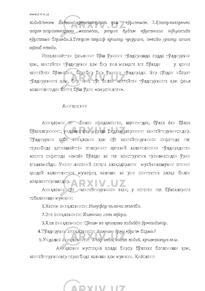 www.arxiv.uz водийсининг Ёзёвон қумликларини ҳам кўрганман. 2.Ҳашарчиларнинг шарт-шароитларини яхшилаш, уларга ёрдам кўрсатиш тўгрисида кўрсатма берилди.3.Теварак-атроф қушлар чуғурига, анвойи гуллар исига тўлиб кетди. Изоҳланаётган феълнинг бўш ўрнини тўлдиришда содда тўлдирувчи ҳам, кенгайган тўлдирувчи ҳам бир хил мавқега эга бўлади - у қанча кенгайган бўлмасин, барибир бир ўринни тўлдиради. Бир сўздан иборат тўлдирувчига ҳам, бир неча сўз билан кенгайган тўлдирувчига ҳам феъл валентлигидан битта бўш ўрин «ажратилган». Аниқловчи Аниқловчи от билан ифодаланган, шунингдек, бўлак ёки бўлак бўлакларининг, ундалма ёки кириш бирикмаларининг кенгайтирувчисидир. Тўлдирувчи каби аниқловчи ҳам сўз кенгайтирувчиси сифатида гап таркибида қатнашаётган отларнинг луғавий валентлигини тўлдирадиган восита сифатида намоён бўлади ва гап конструктив тузилмасидан ўрин эгалламайди. Унинг лисоний сатҳга алоқадорлиги муайянлашувчи отнинг қандай валентлигига мувофиқ келиши ва уни синтактик алоқа билан воқелантиришидир. Аниқловчи сўз кенгайтирувчиси экан, у истаган гап бўлакларига тобеланиши мумкин: 1.Кесим аниқловчиси: Нилуфар аълочи талаба. 2.Эга аниқловчиси: Кимнин г гапи тўғри. 3.Ҳол аниқловчиси: Сўлим ва хушҳаво водийда ўрнашдилар . 4.Тўлдирувчи аниқловчиси: Бизнинг ёрни кўрган борми 5.Ундалма аниқловчиси: Хайр энди, яшил водий , хушманзара тоғ. Аниқловчи мустақил ҳолда бирор бўлакка боғланиши ҳам, кенгайтирувчилар таркибида келиши ҳам мумкин. Қиёсланг: 