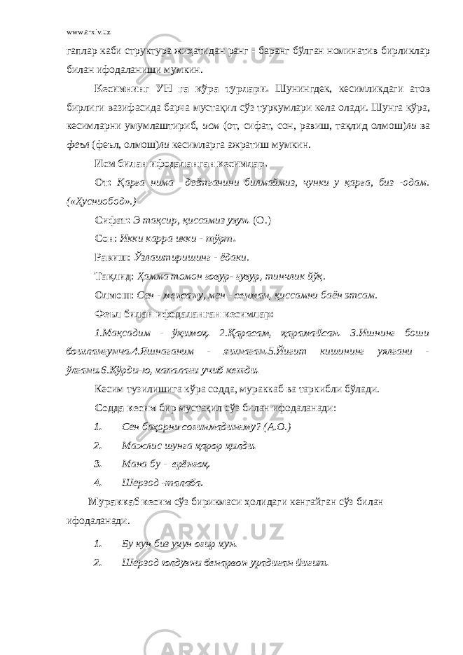 www.arxiv.uz гаплар каби структура жиҳатидан ранг - баранг бўлган номинатив бирликлар билан ифодаланиши мумкин. Кесимнинг УН га кўра турлари. Шунингдек, кесимликдаги атов бирлиги вазифасида барча мустақил сўз туркумлари кела олади. Шунга кўра, кесимларни умумлаштириб, исм (от, сифат, сон, равиш, тақлид олмош) ли ва феъл (феъл, олмош) ли кесимларга ажратиш мумкин. Исм билан ифодаланган кесимлар. От: Қарға нима деётганини билмаймиз, чунки у қарға, биз -одам. («Ҳусниобод».) Сифат: Э тақсир, қиссамиз узун. (О.) Сон : Икки карра икки - тўрт . Равиш : Ўзлаштиришинг - ёдаки. Тақлид : Ҳамма томон ғовур- ғувур, тинчлик йўқ. Олмош : Сен - менсану , мен - сенман, қиссамни баён этсам. Феъл билан ифодаланган кесимлар: 1.Мақсадим - ўқимоқ. 2. Қарасам, қарамайсан. 3.Ишнинг боши бошлангунча. 4.Яшнаганим - яшнаган. 5.Йигит кишининг уялгани - ўлгани. 6. Кўрди-ю, капалаги учиб кетди. Кесим тузилишига кўра содда, мураккаб ва таркибли бўлади. Содда кесим бир мустақил сўз билан ифодаланади: 1. Сен баҳорни соғинмадингму ? (А.О.) 2. Мажлис шунга қарор қилди. 3. Мана бу - ерёнғоқ. 4. Шерзод -талаба. Мураккаб кесим сўз бирикмаси ҳолидаги кенгайган сўз билан ифодаланади. 1. Бу кун биз учун оғир кун. 2. Шерзод юлдузни бенарвон урадиган йигит. 