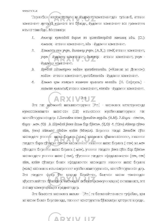 www.arxiv.uz Таркибли кесим етакчи ва ёрдамчи компонентдан тузилиб, етакчи компонент луғавий маънога эга бўлади, ёрдамчи компонент эса грамматик маъно ташийди. Мисоллар: 1. Анжир кулчадай йирик ва ҳолвайтардай юмшоқ эди. (О.): юмшоқ - етакчи компонент, эди - ёрдамчи компонент . 2. Ҳаммаси сен учун, диловар учун . (А.Ҳ.): сенҚ етакчи компонент, учун - ёрдамчи компонент , диловар - етакчи компонент, у чун - ёрдамчи компонент . 3. Бундай одамларни нодон ҳисоблашади. («Калила ва Димна»): нодон - етакчи компонент, ҳисоблашади - ёрдамчи компонент . 4. Ҳамма ҳам халқига хизмат қилгиси келади. (Н. Сафаров.) - хизмат қилгисиҚ етакчи компонент, келади - ёрдамчи компонент . Эга Эга гап кесимини шакллантирувчи [ Pm ] - кесимлик категориясида мужассамлашган шахс-сон (Ш) маъносини муайянлаштирувчи гап кенгайтирувчисидир: 1. Элчибек аста ўрнидан турди. (А.М). 2. Бири - сенсан, бири - мен. (О) 3. Шундай ўлка доим бор бўлсин. (Ҳ,О) 4. ( Сен ) Айтар сўзни айт, ( сен ) айтмас сўздан қайт (Мақол). Биринчи гапда Элчибек сўзи кесимдаги учинчи шахс бирлик (ноль) кесимлик қўшимчасининг, иккинчи гапдаги бири сўзлари сенсан кесимининг иккинчи шахс бирлик (- сан ) ва мен сўзидаги биринчи шахс бирлик ( -ман ), учинчи гапдаги ўлка сўзи бор бўлсин кесимидаги учинчи шахс ( -син ), тўртинчи гапдаги ифодаланмаган ( сен, сен ) айт, қайт сўзлари билан ифодаланган кесимдаги иккинчи шахс бирлик ( ноль ) кесимлик маъноларининг муайянлаштирувчиси, кенгайтирувчиси-дир. Эга гапдаги фикр ўзи ҳақида бораётган, белгиси кесим томонидан кўрсатилаётган бўлакдир. Кесимдан ахборот (коммуникация) англашилса, эга ана шу коммуникация предметидир. Эга бевосита кесимлик шакли - [ Pm ] га боғланаётганлиги туфайли, ҳол ва кесим билан биргаликда, гапнинг конструктив бўлаклари қаторига киради. 