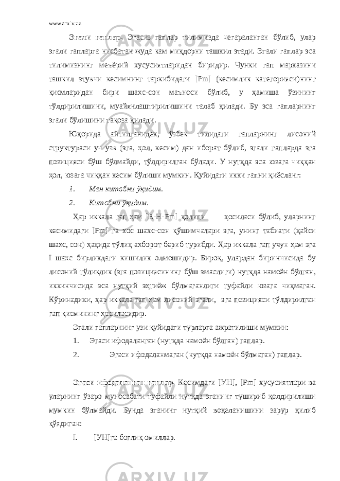 www.arxiv.uz Эгали гаплар. Эгасиз гаплар тилимизда чегараланган бўлиб, улар эгали гапларга нисбатан жуда кам миқдорни ташкил этади. Эгали гаплар эса тилимизнинг меъёрий хусусиятларидан биридир. Чунки гап марказини ташкил этувчи кесимнинг таркибидаги [ Pm ] (кесимлик категорияси)нинг қисмларидан бири шахс-сон маъноси бўлиб, у ҳамиша ўзининг тўлдирилишини, муайянлаштирилишини талаб қилади. Бу эса гапларнинг эгали бўлишини тақоза қилади. Юқорида айтилганидек, ўзбек тилидаги гапларнинг лисоний структураси уч узв (эга, ҳол, кесим) дан иборат бўлиб, эгали гапларда эга позицияси бўш бўлмайди, тўлдирилган бўлади. У нутқда эса юзага чиққан ҳол, юзага чиққан кесим бўлиши мумкин. Қуйидаги икки гапни қиёсланг: 1. Мен китобни ўқидим. 2. Китобни ўқидим. Ҳар иккала гап ҳам [Е-Н- Pm ] қолипи ҳосиласи бўлиб, уларнинг кесимидаги [ Pm ] га хос шахс-сон қўшимчалари эга, унинг табиати (қайси шахс, сон) ҳақида тўлиқ ахборот бериб турибди. Ҳар иккала гап учун ҳам эга I шахс бирликдаги кишилик олмошидир. Бироқ, улардан биринчисида бу лисоний тўлиқлик (эга позициясининг бўш эмаслиги) нутқда намоён бўлган, иккинчисида эса нутқий эҳтиёж бўлмаганлиги туфайли юзага чиқмаган. Кўринадики, ҳар иккала гап ҳам лисоний эгали, эга позицияси тўлдирилган гап қисмининг ҳосиласидир. Эгали гапларнинг узи қуйидаги турларга ажратилиши мумкин: 1. Эгаси ифодаланган (нутқда намоён бўлган) гаплар. 2. Эгаси ифодаланмаган (нутқда намоён бўлмаган) гаплар. Эгаси ифодаланган гаплар. Кесимдаги [УН], [ Pm ] хусусиятлари ва уларнинг ўзаро муносабати туфайли нутқда эганинг тушириб қолдирилиши мумкин бўлмайди. Бунда эганинг нутқий воқеланишини зарур қилиб қўядиган: I. [УН]га боғлиқ омиллар. 