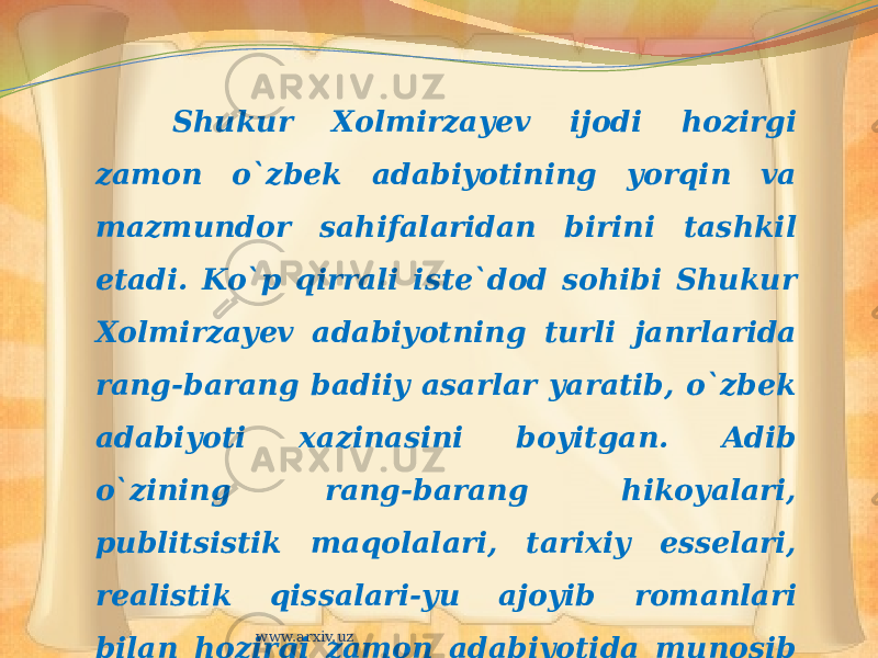 Shukur Xolmirzayev ijodi hozirgi zamon o`zbek adabiyotining yorqin va mazmundor sahifalaridan birini tashkil etadi. Ko`p qirrali iste`dod sohibi Shukur Xolmirzayev adabiyotning turli janrlarida rang-barang badiiy asarlar yaratib, o`zbek adabiyoti xazinasini boyitgan. Adib o`zining rang-barang hikoyalari, publitsistik maqolalari, tarixiy esselari, realistik qissalari-yu ajoyib romanlari bilan hozirgi zamon adabiyotida munosib o`rin egallaydi. www.arxiv.uz 