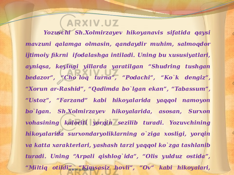 Yozuvchi Sh.Xolmirzayev hikoyanavis sifatida qaysi mavzuni qalamga olmasin, qandaydir muhim, salmoqdor ijtimoiy fikrni ifodalashga intiladi. Uning bu xususiyatlari, ayniqsa, keyingi yillarda yaratilgan “Shudring tushgan bedazor”, “Cho`loq turna”, “Podachi”, “Ko`k dengiz”, “Xorun ar-Rashid”, “Qadimda bo`lgan ekan”, “Tabassum”, “Ustoz”, “Farzand” kabi hikoyalarida yaqqol namoyon bo`lgan. Sh.Xolmirzayev hikoyalarida, asosan, Surxon vohasining kaloriti yorqin sezilib turadi. Yozuvchining hikoyalarida surxondaryoliklarning o`ziga xosligi, yorqin va katta xarakterlari, yashash tarzi yaqqol ko`zga tashlanib turadi. Uning “Arpali qishlog`ida”, “Olis yulduz ostida”, “Miltiq otildi”, “Kimsasiz hovli”, “Ov” kabi hikoyalari, “So`nggi bekat”, “Qil ko`prik”, “Olabo`ji” romanlarida bu koloritni aniq sezish mumkin www.arxiv.uz 