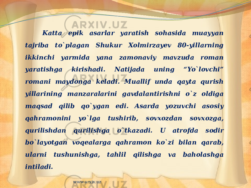 Katta epik asarlar yaratish sohasida muayyan tajriba to`plagan Shukur Xolmirzayev 80-yillarning ikkinchi yarmida yana zamonaviy mavzuda roman yaratishga kirishadi. Natijada uning “Yo`lovchi” romani maydonga keladi. Muallif unda qayta qurish yillarining manzaralarini gavdalantirishni o`z oldiga maqsad qilib qo`ygan edi. Asarda yozuvchi asosiy qahramonini yo`lga tushirib, sovxozdan sovxozga, qurilishdan qurilishga o`tkazadi. U atrofda sodir bo`layotgan voqealarga qahramon ko`zi bilan qarab, ularni tushunishga, tahlil qilishga va baholashga intiladi. www.arxiv.uz 