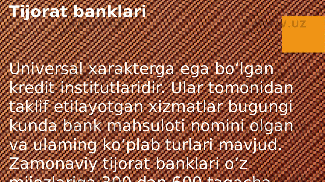 Tijorat banklari Universal xarakterga ega bo‘lgan kredit institutlaridir. Ular tomonidan taklif etilayotgan xizmatlar bugungi kunda bank mahsuloti nomini olgan va ulaming ko‘plab turlari mavjud. Zamonaviy tijorat banklari o‘z mijozlariga 300 dan 600 tagacha xizmat turlarini taklif etishadi 