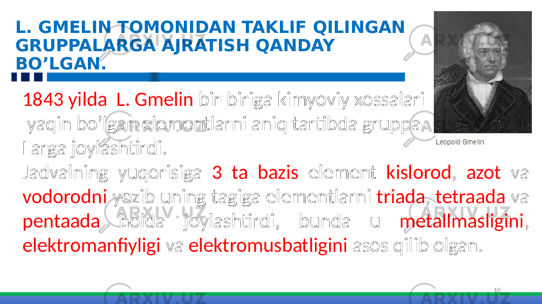 L. GMELIN TOMONIDAN TAKLIF QILINGAN GRUPPALARGA AJRATISH QANDAY BO’LGAN. 101843 yilda L. Gmelin bir-biriga kimyoviy xossalari yaqin bo’lgan elementlarni aniq tartibda gruppa- Larga joylashtirdi. Jadvalning yuqorisiga 3 ta bazis element kislorod , azot va vodorodni yozib uning tagiga elementlarni triada , tetraada va pentaada holda joylashtirdi, bunda u metallmasligini , elektromanfiyligi va elektromusbatligini asos qilib olgan. 