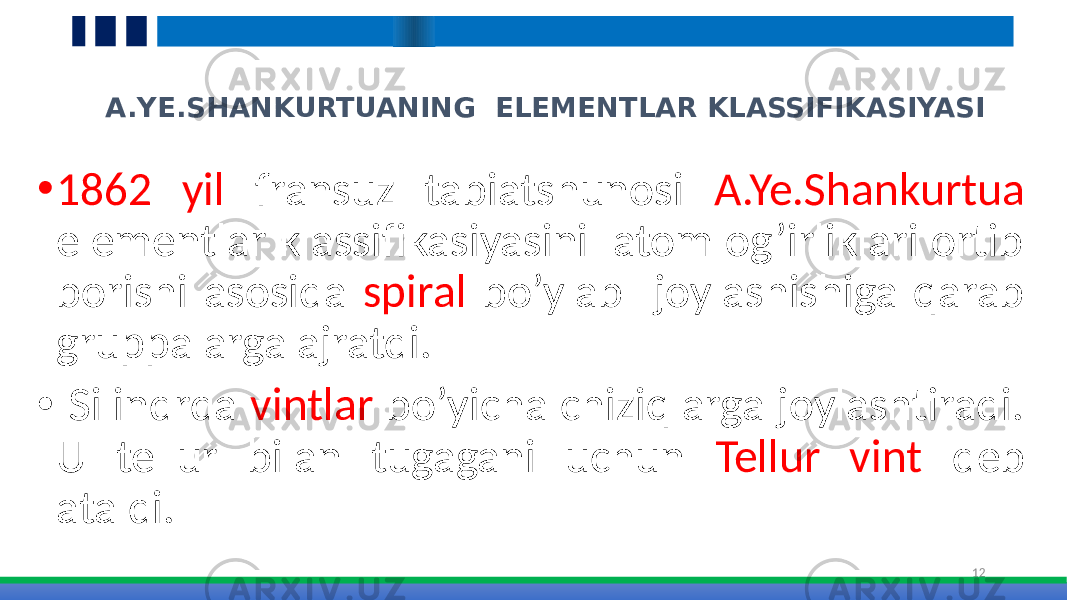 A.YE.SHANKURTUANING ELEMENTLAR KLASSIFIKASIYASI • 1862 yil fransuz tabiatshunosi A.Ye.Shankurtua elementlar klassifikasiyasini atom og’irliklari ortib borishi asosida spiral bo’ylab joylashishiga qarab gruppalarga ajratdi. • Silindrda vintlar bo’yicha chiziqlarga joylashtiradi. U tellur bilan tugagani uchun Tellur vint deb ataldi. 12 