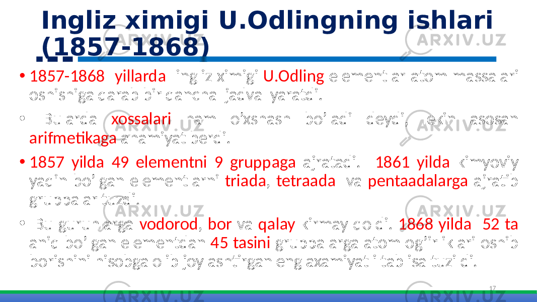 Ingliz ximigi U.Odlingning ishlari (1857-1868) • 1857-1868 yillarda ingliz ximigi U.Odling elementlar atom massalari oshishiga qarab bir qancha jadval yaratdi. • Bularda xossalari ham o’xshash bo’ladi deydi, lekin asosan arifmetikaga ahamiyat berdi. • 1857 yilda 49 elementni 9 gruppaga ajratadi. 1861 yilda kimyoviy yaqin bo’lgan elementlarni triada , tetraada va pentaadalarga ajratib gruppalar tuzdi. • Bu guruhlarga vodorod , bor va qalay kirmay qoldi. 1868 yilda 52 ta aniq bo’lgan elementdan 45 tasini gruppalarga atom og’irliklari oshib borishini hisobga olib joylashtirgan eng axamiyatli tablisa tuzildi. 17 