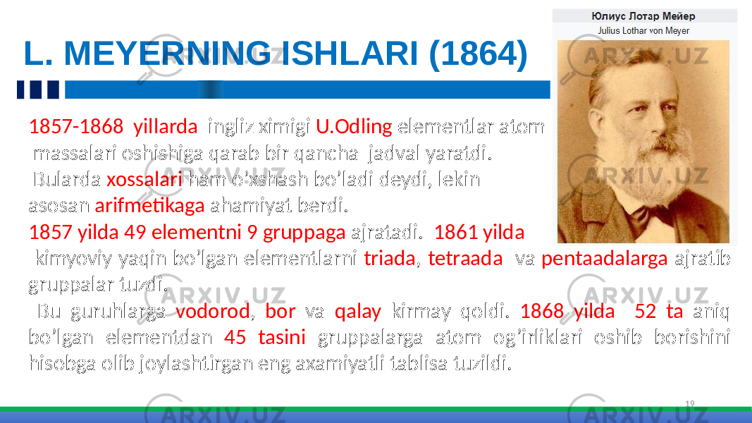 L. MEYERNING ISHLARI (1864) 191857-1868 yillarda ingliz ximigi U.Odling elementlar atom massalari oshishiga qarab bir qancha jadval yaratdi. Bularda xossalari ham o’xshash bo’ladi deydi, lekin asosan arifmetikaga ahamiyat berdi. 1857 yilda 49 elementni 9 gruppaga ajratadi. 1861 yilda kimyoviy yaqin bo’lgan elementlarni triada , tetraada va pentaadalarga ajratib gruppalar tuzdi. Bu guruhlarga vodorod , bor va qalay kirmay qoldi. 1868 yilda 52 ta aniq bo’lgan elementdan 45 tasini gruppalarga atom og’irliklari oshib borishini hisobga olib joylashtirgan eng axamiyatli tablisa tuzildi. 