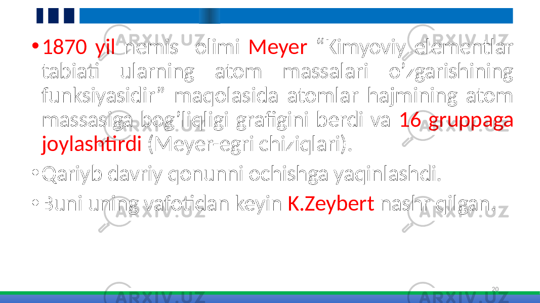 • 1870 yil nemis olimi Meyer “Kimyoviy elementlar tabiati ularning atom massalari o’zgarishining funksiyasidir” maqolasida atomlar hajmining atom massasiga bog’liqligi grafigini berdi va 16 gruppaga joylashtirdi (Meyer-egri chiziqlari). • Qariyb davriy qonunni ochishga yaqinlashdi. • Buni uning vafotidan keyin K.Zeybert nashr qilgan. 20 