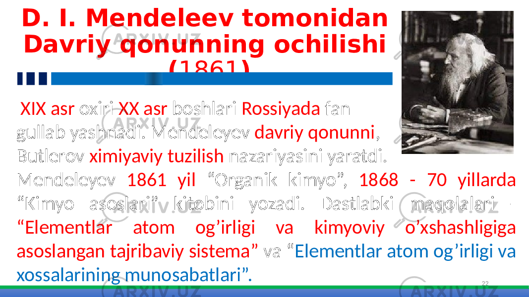 D. I. Mendeleev tomonidan Davriy qonunning ochilishi ( 1861 ) 22 XIX asr oxiri XX asr boshlari Rossiyada fan gullab yashnadi. Mendeleyev davriy qonunni , Butlerov ximiyaviy tuzilish nazariyasini yaratdi. Mendeleyev 1861 yil “Organik kimyo”, 1868 - 70 yillarda “Kimyo asoslari” kitobini yozadi. Dastlabki maqolalari - “Elementlar atom og’irligi va kimyoviy o’xshashligiga asoslangan tajribaviy sistema” va “ Elementlar atom og’irligi va xossalarining munosabatlari”. 