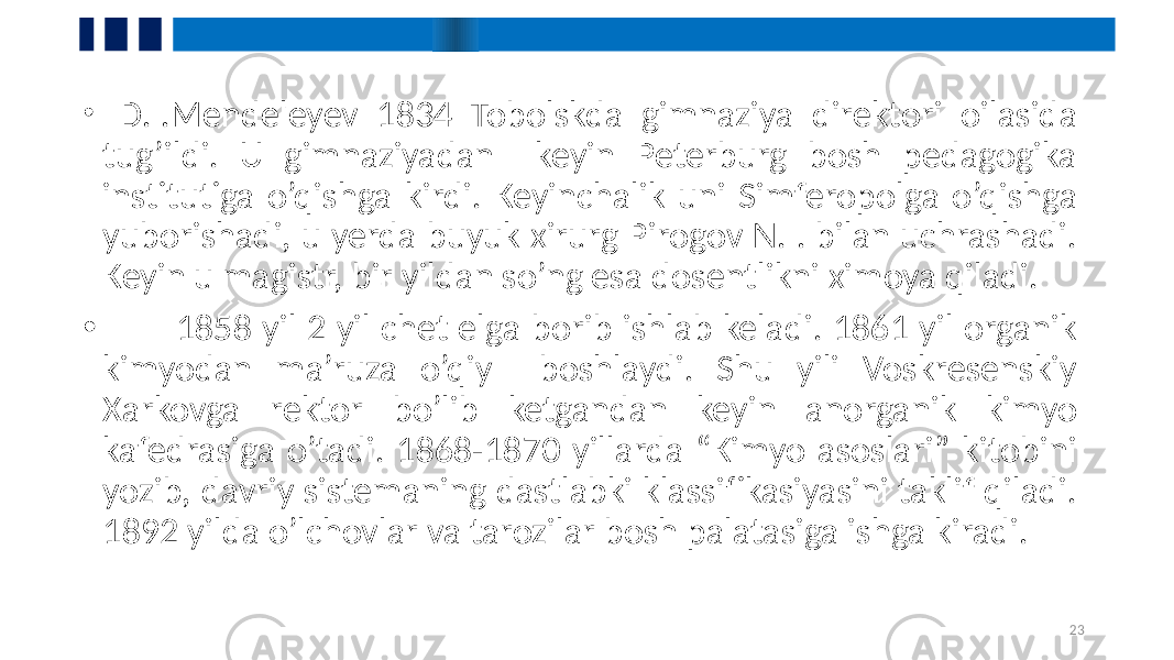 • D.I.Mendeleyev 1834 Tobolskda gimnaziya direktori oilasida tug’ildi. U gimnaziyadan keyin Peterburg bosh pedagogika institutiga o’qishga kirdi. Keyinchalik uni Simferopolga o’qishga yuborishadi, u yerda buyuk xirurg Pirogov N.I. bilan uchrashadi. Keyin u magistr, bir yildan so’ng esa dosentlikni ximoya qiladi. • 1858 yil 2 yil chet elga borib ishlab keladi. 1861 yil organik kimyodan ma’ruza o’qiy boshlaydi. Shu yili Voskresenskiy Xarkovga rektor bo’lib ketgandan keyin anorganik kimyo kafedrasiga o’tadi. 1868-1870 yillarda “Kimyo asoslari” kitobini yozib, davriy sistemaning dastlabki klassifikasiyasini taklif qiladi. 1892 yilda o’lchovlar va tarozilar bosh palatasiga ishga kiradi. 23 