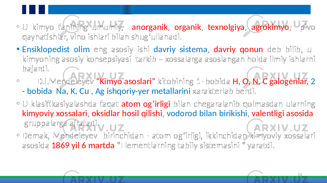 • U kimyo fanining umumiy, anorganik , organik , texnolgiya , agrokimyo , pivo qaynatishlar, vino ishlari bilan shug’ullanadi. • Ensiklopedist olim eng asosiy ishi davriy sistema , davriy qonun deb bilib, u kimyoning asosiy konsepsiyasi tarkib – xossalarga asoslangan holda ilmiy ishlarni bajardi. • D.I.Mendeleyev “Kimyo asoslari” kitobining 1- bobida H, O, N, C galogenlar, 2 - bobida Na, K, Cu , Ag ishqoriy-yer metallarini xarakterlab berdi. • U klasifikasiyalashda faqat atom og’irligi bilan chegaralanib qolmasdan ularning kimyoviy xossalari , oksidlar hosil qilishi , vodorod bilan birikishi , valentligi asosida gruppalarga ajratadi. • Demak, Mendeleyev birinchidan - atom og’irligi, ikkinchidan kimyoviy xossalari asosida 1869 yil 6 martda “Elementlarning tabiiy sistemasini “ yaratdi. 24 