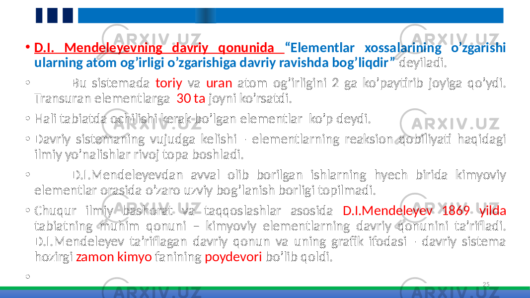 • D.I. Mendeleyevning davriy qonunida “Elementlar xossalarining o’zgarishi ularning atom og’irligi o’zgarishiga davriy ravishda bog’liqdir” deyiladi. • Bu sistemada toriy va uran atom og’irligini 2 ga ko’paytirib joyiga qo’ydi. Transuran elementlarga 30 ta joyni ko’rsatdi. • Hali tabiatda ochilishi kerak bo’lgan elementlar ko’p deydi. • Davriy sistemaning vujudga kelishi - elementlarning reaksion qobiliyati haqidagi ilmiy yo’nalishlar rivoj topa boshladi. • D.I.Mendeleyevdan avval olib borilgan ishlarning hyech birida kimyoviy elementlar orasida o’zaro uzviy bog’lanish borligi topilmadi. • Chuqur ilmiy bashorat va taqqoslashlar asosida D.I.Mendeleyev 1869 yilda tabiatning muhim qonuni – kimyoviy elementlarning davriy qonunini ta’rifladi. D.I.Mendeleyev ta’riflagan davriy qonun va uning grafik ifodasi - davriy sistema hozirgi zamon kimyo fanining poydevori bo’lib qoldi. • 25 