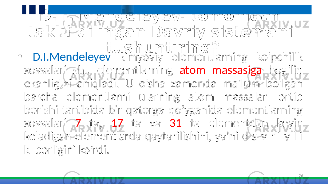 D. I. Mendeleyev. tomonidan taklif qilingan Davriy sistemani tushuntiring? • D.I.Mendeleyev kimyoviy elementlarning ko’pchilik xossalari shu elementlarning atom massasiga bog’liq ekanligini aniqladi. U o’sha zamonda ma’lum bo’lgan barcha elementlarni ularning atom massalari ortib borishi tartibida bir qatorga qo’yganida elementlarning xossalari 7 ta, 17 ta va 31 ta elementdan keyin keladigan elementlarda qaytarilishini, ya’ni d a v r i y l i k borligini ko’rdi. 26 