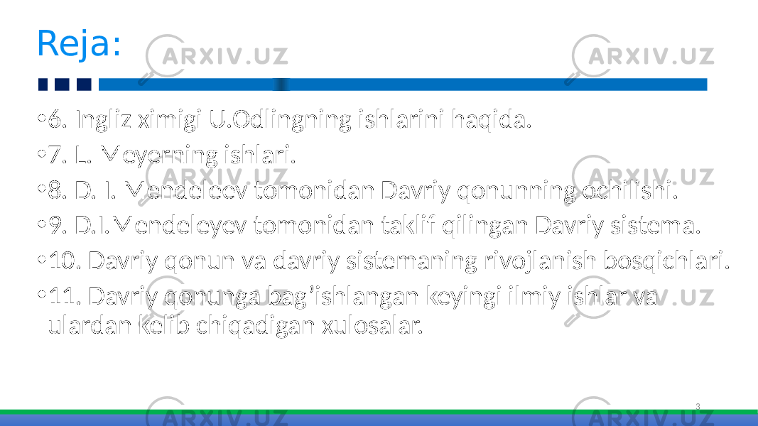 • 6. Ingliz ximigi U.Odlingning ishlarini haqida. • 7. L. Meyerning ishlari. • 8. D. I. Mendeleev tomonidan Davriy qonunning ochilishi. • 9. D.I.Mendeleyev tomonidan taklif qilingan Davriy sistema. • 10. Davriy qonun va davriy sistemaning rivojlanish bosqichlari. • 11. Davriy qonunga bag’ishlangan keyingi ilmiy ishlar va ulardan kelib chiqadigan xulosalar. 3Reja: 