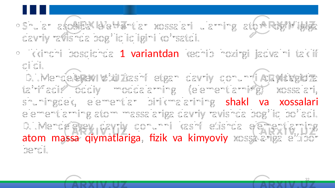 • Shular asosida elementlar xossalari ularning atom og’irligiga davriy ravishda bog’liqliqligini ko’rsatdi. • Ikkinchi bosqichda 1 variantdan kechib hozirgi jadvalni taklif qildi. D.I.Mendeleyev o’zi kashf etgan davriy qonunni quyidagicha ta’rifladi: oddiy moddalarning (elementlarning) xossalari, shuningdek, elementlar birikmalarining shakl va xossalari elementlarning atom massalariga davriy ravishda bog’liq bo’ladi. D.I.Mendeleyev davriy qonunni kashf etishda elementlarning atom massa qiymatlariga , fizik va kimyoviy xossalariga e’tibor berdi. 32 