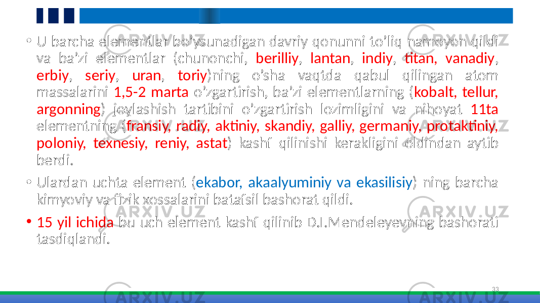 • U barcha elementlar bo’ysunadigan davriy qonunni to’liq namoyon qildi va ba’zi elementlar (chunonchi, berilliy , lantan , indiy , titan, vanadiy , erbiy , seriy , uran , toriy )ning o’sha vaqtda qabul qilingan atom massalarini 1,5-2 marta o’zgartirish, ba’zi elementlarning ( kobalt, tellur, argonning ) joylashish tartibini o’zgartirish lozimligini va nihoyat 11ta elementning ( fransiy, radiy, aktiniy, skandiy, galliy, germaniy, protaktiniy, poloniy, texnesiy, reniy, astat ) kashf qilinishi kerakligini oldindan aytib berdi. • Ulardan uchta element ( ekabor, akaalyuminiy va ekasilisiy ) ning barcha kimyoviy va fizik xossalarini batafsil bashorat qildi. • 15 yil ichida bu uch element kashf qilinib D.I.Mendeleyevning bashorati tasdiqlandi. 33 