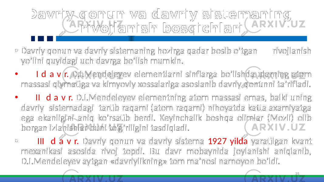 Davriy qonun va davriy sistemaning rivojlanish bosqichlari • Davriy qonun va davriy sistemaning hozirga qadar bosib o’tgan rivojlanish yo’lini quyidagi uch davrga bo’lish mumkin. • I d a v r. D.I.Mendeleyev elementlarni sinflarga bo’lishda ularning atom massasi qiymatiga va kimyoviy xossalariga asoslanib davriy qonunni ta’rifladi. • II d a v r. D.I.Mendeleyev elementning atom massasi emas, balki uning davriy sistemadagi tartib raqami (atom raqami) nihoyatda katta axamiyatga ega ekanligini aniq ko’rsatib berdi. Keyinchalik boshqa olimlar (Mozli) olib borgan izlanishlar buni to’g’riligini tasdiqladi. • III d a v r. Davriy qonun va davriy sistema 1927 yilda yaratilgan kvant mexanikasi asosida rivoj topdi. Bu davr mobaynida joylanishi aniqlanib, D.I.Mendeleyev aytgan «davriylikning» tom ma’nosi namoyon bo’ldi. 35 