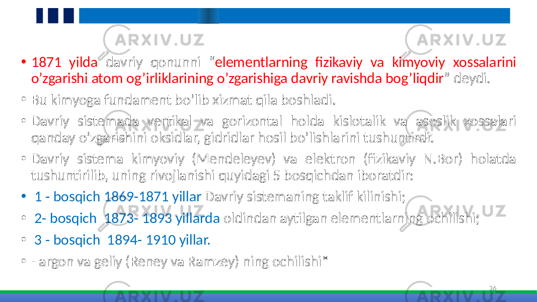 • 1871 yilda davriy qonunni “ elementlarning fizikaviy va kimyoviy xossalarini o’zgarishi atom og’irliklarining o’zgarishiga davriy ravishda bog’liqdir ” deydi. • Bu kimyoga fundament bo’lib xizmat qila boshladi. • Davriy sistemada vertikal va gorizontal holda kislotalik va asoslik xossalari qanday o’zgarishini oksidlar, gidridlar hosil bo’lishlarini tushuntirdi. • Davriy sistema kimyoviy (Mendeleyev) va elektron (fizikaviy N.Bor) holatda tushuntirilib, uning rivojlanishi quyidagi 5 bosqichdan iboratdir: • 1 - bosqich 1869-1871 yillar Davriy sistemaning taklif kilinishi; • 2- bosqich 1873- 1893 yillarda oldindan aytilgan elementlarning ochilishi; • 3 - bosqich 1894- 1910 yillar. • - argon va geliy (Reney va Ramzey) ning ochilishi* 36 